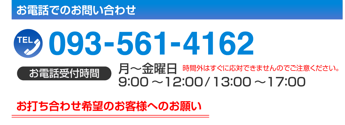 お電話でのお問い合わせはTEL.093-561-4162［お電話受付時間］月～金　9:00～12:00 13:00～15:00（15時以降は時間外のためすぐに応対できませんのでご了承ください）※お打ち合わせ希望のお客様へのお願い