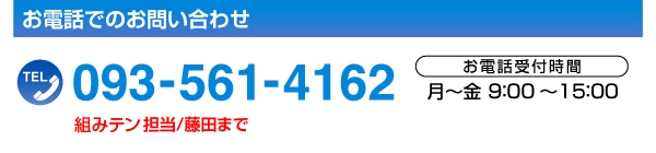 お電話でのお問い合わせTEL.093-561-4162［お電話受付時間／月～金9:00～15:00］組みテン担当／藤田まで