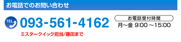 お電話でのお問い合わせTEL.093-561-4162［お電話受付時間／月～金9:00～15:00］ミスタークイック担当／藤田まで